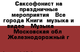 Саксофонист на праздничные мероприятия - Все города Книги, музыка и видео » Музыка, CD   . Московская обл.,Железнодорожный г.